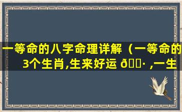 一等命的八字命理详解（一等命的3个生肖,生来好运 🌷 ,一生顺利）